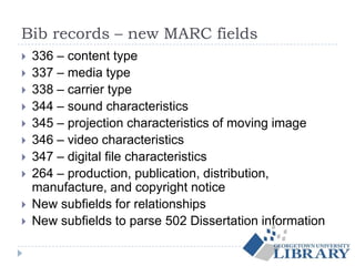 Bib records – new MARC fields
 336 – content type
 337 – media type
 338 – carrier type
 344 – sound characteristics
 345 – projection characteristics of moving image
 346 – video characteristics
 347 – digital file characteristics
 264 – production, publication, distribution,
manufacture, and copyright notice
 New subfields for relationships
 New subfields to parse 502 Dissertation information
 