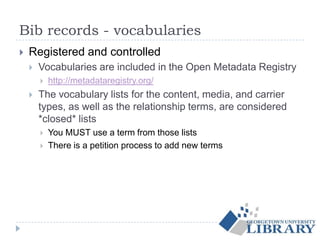 Bib records - vocabularies
 Registered and controlled
 Vocabularies are included in the Open Metadata Registry
 http://metadataregistry.org/
 The vocabulary lists for the content, media, and carrier
types, as well as the relationship terms, are considered
*closed* lists
 You MUST use a term from those lists
 There is a petition process to add new terms
 