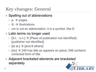 Key changes: General
 Spelling out of abbreviations
 p.  pages
 ill.  illustrations
 cm is not an abbreviation, it is a symbol, like ©
 Latin terms no longer used
 [S.l. : s.n.]  [Place of publication not identified] :
[publisher not identified]
 [et al.]  [and # others]
 [sic]  245 has title as appears on piece; 246 contains
corrected form of title
 Adjacent bracketed elements are bracketed
separately
 