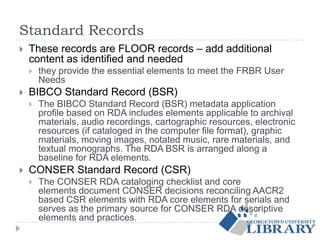 Standard Records
 These records are FLOOR records – add additional
content as identified and needed
 they provide the essential elements to meet the FRBR User
Needs
 BIBCO Standard Record (BSR)
 The BIBCO Standard Record (BSR) metadata application
profile based on RDA includes elements applicable to archival
materials, audio recordings, cartographic resources, electronic
resources (if cataloged in the computer file format), graphic
materials, moving images, notated music, rare materials, and
textual monographs. The RDA BSR is arranged along a
baseline for RDA elements.
 CONSER Standard Record (CSR)
 The CONSER RDA cataloging checklist and core
elements document CONSER decisions reconciling AACR2
based CSR elements with RDA core elements for serials and
serves as the primary source for CONSER RDA descriptive
elements and practices.
 