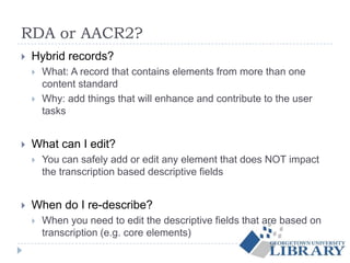RDA or AACR2?
 Hybrid records?
 What: A record that contains elements from more than one
content standard
 Why: add things that will enhance and contribute to the user
tasks
 What can I edit?
 You can safely add or edit any element that does NOT impact
the transcription based descriptive fields
 When do I re-describe?
 When you need to edit the descriptive fields that are based on
transcription (e.g. core elements)
 