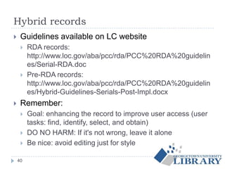 Hybrid records
 Guidelines available on LC website
 RDA records:
http://www.loc.gov/aba/pcc/rda/PCC%20RDA%20guidelin
es/Serial-RDA.doc
 Pre-RDA records:
http://www.loc.gov/aba/pcc/rda/PCC%20RDA%20guidelin
es/Hybrid-Guidelines-Serials-Post-Impl.docx
 Remember:
 Goal: enhancing the record to improve user access (user
tasks: find, identify, select, and obtain)
 DO NO HARM: If it's not wrong, leave it alone
 Be nice: avoid editing just for style
40
 