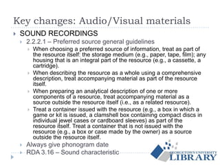 Key changes: Audio/Visual materials
 SOUND RECORDINGS
 2.2.2.1 – Preferred source general guidelines
 When choosing a preferred source of information, treat as part of
the resource itself: the storage medium (e.g., paper, tape, film); any
housing that is an integral part of the resource (e.g., a cassette, a
cartridge).
 When describing the resource as a whole using a comprehensive
description, treat accompanying material as part of the resource
itself.
 When preparing an analytical description of one or more
components of a resource, treat accompanying material as a
source outside the resource itself (i.e., as a related resource).
 Treat a container issued with the resource (e.g., a box in which a
game or kit is issued, a clamshell box containing compact discs in
individual jewel cases or cardboard sleeves) as part of the
resource itself. Treat a container that is not issued with the
resource (e.g., a box or case made by the owner) as a source
outside the resource itself.
 Always give phonogram date
 RDA 3.16 – Sound characteristic
 