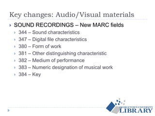 Key changes: Audio/Visual materials
 SOUND RECORDINGS – New MARC fields
 344 – Sound characteristics
 347 – Digital file characteristics
 380 – Form of work
 381 – Other distinguishing characteristic
 382 – Medium of performance
 383 – Numeric designation of musical work
 384 – Key
 