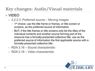Key changes: Audio/Visual materials
 VIDEO
 2.2.2.3: Preferred source – Moving images
 1st choice: use the title frame or frames, or title screen or
screens, as the preferred source of information
 BUT, if the title frames or title screens only list the titles of the
individual contents and another source forming part of the
resource has a formally-presented collective title, use as the
preferred source of information the first applicable source with a
formally-presented collective title.
 RDA 3.16 – Sound characteristic
 RDA 3.18 – Video characteristic
 