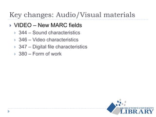 Key changes: Audio/Visual materials
 VIDEO – New MARC fields
 344 – Sound characteristics
 346 – Video characteristics
 347 – Digital file characteristics
 380 – Form of work
 