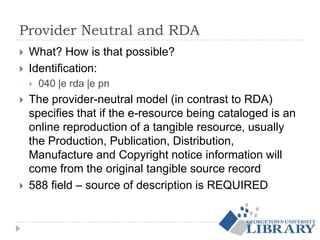 Provider Neutral and RDA
 What? How is that possible?
 Identification:
 040 |e rda |e pn
 The provider-neutral model (in contrast to RDA)
specifies that if the e-resource being cataloged is an
online reproduction of a tangible resource, usually
the Production, Publication, Distribution,
Manufacture and Copyright notice information will
come from the original tangible source record
 588 field – source of description is REQUIRED
 
