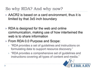 So why RDA? And why now?
 AACR2 is based on a card environment, thus it is
limited by that 3x5 inch boundary
 RDA is designed for the web and online
communication, making use of how intertwined the
web is to share information
 From RDA 0.0 Purpose and Scope:
 “RDA provides a set of guidelines and instructions on
formulating data to support resource discovery.”
 “RDA provides a comprehensive set of guidelines and
instructions covering all types of content and media.”
 