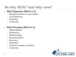 So why RDA? And why now?
 RDA Objectives (RDA 0.4.2):
 Responsiveness to user needs
 Cost efficiency
 Flexibility
 Continuity
 RDA Principles (RDA 0.4.3)
 Differentiation
 Sufficiency
 Relationships
 Representation
 Accuracy
 Attribution
 Common usage or practice
 Uniformity
 