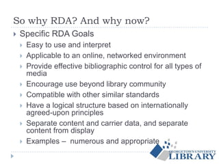 So why RDA? And why now?
 Specific RDA Goals
 Easy to use and interpret
 Applicable to an online, networked environment
 Provide effective bibliographic control for all types of
media
 Encourage use beyond library community
 Compatible with other similar standards
 Have a logical structure based on internationally
agreed-upon principles
 Separate content and carrier data, and separate
content from display
 Examples – numerous and appropriate
 
