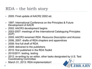 RDA – the birth story
 2005: Final update of AACR2 2002 ed.
 1997: International Conference on the Principles & Future
Development of AACR
 2002: AACR3 development begins
 2003-2007: meetings of the International Cataloguing Principles
(ICP)
 2005: AACR3 renamed RDA: Resource Description and Access
 2006, 2007: drafts of RDA chapters and appendices
 2008: first full draft of RDA
 2009: delivered to the publishers
 2010: first published in the RDA Toolkit
 2010/2011: testing, testing
 2012: re-writing by an editor, other tasks designated by U.S. Test
Coordinating Committee
 March 31, 2013: RDA implementation!
 