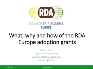 What, why and how of the RDA
Europe adoption grants
Sarah Jones
Digital Curation Centre
sarah.jones@glasgow.ac.uk
Twitter: @sjDCC
21/2/2019 rd-alliance.org 1
 