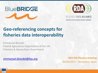 Geo-referencing concepts for
fisheries data interoperability
Emmanuel Blondel
Food & Agriculture Organization of the UN
Fisheries & Aquaculture Department
emmanuel.blondel@fao.org RDA 9th Plenary meeting
06/04/2017 – Barcelone, Spain
 