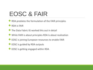 EOSC & FAIR
 RDA predates the formulation of the FAIR principles
 RDA is FAIR
 The Data Fabric IG worked this out in detail
 While FAIR is about principles RDA is about realization
 EOSC is joining European resources to enable FAIR
 EOSC is guided by RDA outputs
 EOSC is getting engaged within RDA
 
