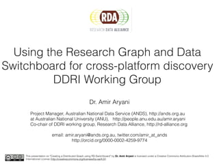 Using the Research Graph and Data
Switchboard for cross-platform discovery
DDRI Working Group
Dr. Amir Aryani
Project Manager, Australian National Data Service (ANDS), http://ands.org.au
at Australian National University (ANU), http://people.anu.edu.au/amir.aryani
Co-chair of DDRI working group, Research Data Alliance, http://rd-alliance.org
email: amir.aryani@ands.org.au, twitter.com/amir_at_ands
http://orcid.org/0000-0002-4259-9774
This presentation on "Creating a Distributed Graph using RD-Switchboard" by Dr. Amir Aryani is licensed under a Creative Commons Attribution-ShareAlike 4.0
International License (http://creativecommons.org/licenses/by-sa/4.0/).
 