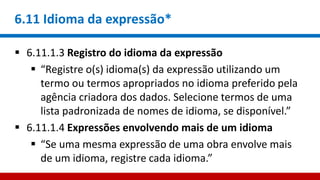 6.11 Idioma da expressão*
 6.11.1.3 Registro do idioma da expressão
 “Registre o(s) idioma(s) da expressão utilizando um
termo ou termos apropriados no idioma preferido pela
agência criadora dos dados. Selecione termos de uma
lista padronizada de nomes de idioma, se disponível.”
 6.11.1.4 Expressões envolvendo mais de um idioma
 “Se uma mesma expressão de uma obra envolve mais
de um idioma, registre cada idioma.”
 
