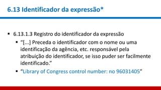 6.13 Identificador da expressão*
 6.13.1.3 Registro do identificador da expressão
 “[...] Preceda o identificador com o nome ou uma
identificação da agência, etc. responsável pela
atribuição do identificador, se isso puder ser facilmente
identificado.”
 “Library of Congress control number: no 96031405”
 