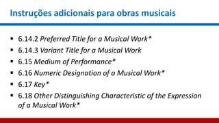Instruções adicionais para obras musicais
 6.14.2 Preferred Title for a Musical Work*
 6.14.3 Variant Title for a Musical Work
 6.15 Medium of Performance*
 6.16 Numeric Designation of a Musical Work*
 6.17 Key*
 6.18 Other Distinguishing Characteristic of the Expression
of a Musical Work*
 