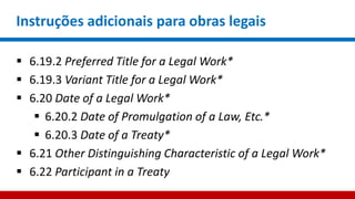 Instruções adicionais para obras legais
 6.19.2 Preferred Title for a Legal Work*
 6.19.3 Variant Title for a Legal Work*
 6.20 Date of a Legal Work*
 6.20.2 Date of Promulgation of a Law, Etc.*
 6.20.3 Date of a Treaty*
 6.21 Other Distinguishing Characteristic of a Legal Work*
 6.22 Participant in a Treaty
 