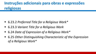 Instruções adicionais para obras e expressões
religiosas
 6.23.2 Preferred Title for a Religious Work*
 6.23.3 Variant Title for a Religious Work
 6.24 Date of Expression of a Religious Work*
 6.25 Other Distinguishing Characteristic of the Expression
of a Religious Work*
 