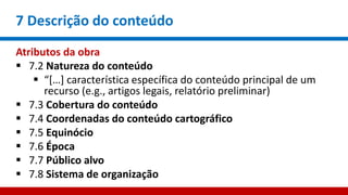7 Descrição do conteúdo
Atributos da obra
 7.2 Natureza do conteúdo
 “[…] característica específica do conteúdo principal de um
recurso (e.g., artigos legais, relatório preliminar)
 7.3 Cobertura do conteúdo
 7.4 Coordenadas do conteúdo cartográfico
 7.5 Equinócio
 7.6 Época
 7.7 Público alvo
 7.8 Sistema de organização
 