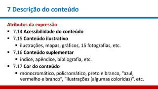 7 Descrição do conteúdo
Atributos da expressão
 7.14 Acessibilidade do conteúdo
 7.15 Conteúdo ilustrativo
 ilustrações, mapas, gráficos, 15 fotografias, etc.
 7.16 Conteúdo suplementar
 índice, apêndice, bibliografia, etc.
 7.17 Cor do conteúdo
 monocromático, policromático, preto e branco, “azul,
vermelho e branco”, “ilustrações (algumas coloridas)”, etc.
 