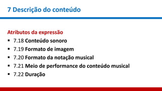 7 Descrição do conteúdo
Atributos da expressão
 7.18 Conteúdo sonoro
 7.19 Formato de imagem
 7.20 Formato da notação musical
 7.21 Meio de performance do conteúdo musical
 7.22 Duração
 