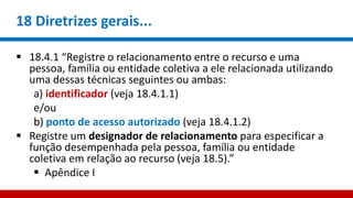 18 Diretrizes gerais...
 18.4.1 “Registre o relacionamento entre o recurso e uma
pessoa, família ou entidade coletiva a ele relacionada utilizando
uma dessas técnicas seguintes ou ambas:
a) identificador (veja 18.4.1.1)
e/ou
b) ponto de acesso autorizado (veja 18.4.1.2)
 Registre um designador de relacionamento para especificar a
função desempenhada pela pessoa, família ou entidade
coletiva em relação ao recurso (veja 18.5).”
 Apêndice I
 