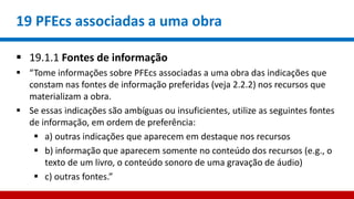 19 PFEcs associadas a uma obra
 19.1.1 Fontes de informação
 “Tome informações sobre PFEcs associadas a uma obra das indicações que
constam nas fontes de informação preferidas (veja 2.2.2) nos recursos que
materializam a obra.
 Se essas indicações são ambíguas ou insuficientes, utilize as seguintes fontes
de informação, em ordem de preferência:
 a) outras indicações que aparecem em destaque nos recursos
 b) informação que aparecem somente no conteúdo dos recursos (e.g., o
texto de um livro, o conteúdo sonoro de uma gravação de áudio)
 c) outras fontes.”
 