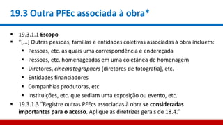 19.3 Outra PFEc associada à obra*
 19.3.1.1 Escopo
 “[...] Outras pessoas, famílias e entidades coletivas associadas à obra incluem:
 Pessoas, etc. as quais uma correspondência é endereçada
 Pessoas, etc. homenageadas em uma coletânea de homenagem
 Diretores, cinematographers [diretores de fotografia], etc.
 Entidades financiadores
 Companhias produtoras, etc.
 Instituições, etc. que sediam uma exposição ou evento, etc.
 19.3.1.3 “Registre outras PFEcs associadas à obra se consideradas
importantes para o acesso. Aplique as diretrizes gerais de 18.4.”
 