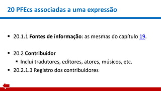 20 PFEcs associadas a uma expressão
 20.1.1 Fontes de informação: as mesmas do capítulo 19.
 20.2 Contribuidor
 Inclui tradutores, editores, atores, músicos, etc.
 20.2.1.3 Registro dos contribuidores
 