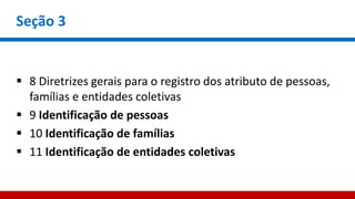 Seção 3
 8 Diretrizes gerais para o registro dos atributo de pessoas,
famílias e entidades coletivas
 9 Identificação de pessoas
 10 Identificação de famílias
 11 Identificação de entidades coletivas
 