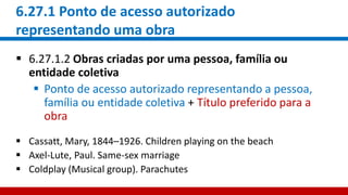 6.27.1 Ponto de acesso autorizado
representando uma obra
 6.27.1.2 Obras criadas por uma pessoa, família ou
entidade coletiva
 Ponto de acesso autorizado representando a pessoa,
família ou entidade coletiva + Título preferido para a
obra
 Cassatt, Mary, 1844–1926. Children playing on the beach
 Axel-Lute, Paul. Same-sex marriage
 Coldplay (Musical group). Parachutes
 
