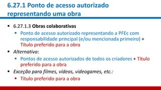 6.27.1 Ponto de acesso autorizado
representando uma obra
 6.27.1.3 Obras colaborativas
 Ponto de acesso autorizado representando a PFEc com
responsabilidade principal (e/ou mencionada primeiro) +
Título preferido para a obra
 Alternativa:
 Pontos de acesso autorizados de todos os criadores + Título
preferido para a obra
 Exceção para filmes, vídeos, videogames, etc.:
 Título preferido para a obra
 