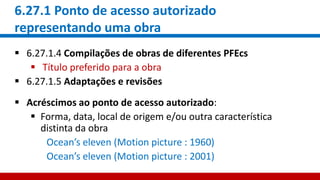 6.27.1 Ponto de acesso autorizado
representando uma obra
 6.27.1.4 Compilações de obras de diferentes PFEcs
 Título preferido para a obra
 6.27.1.5 Adaptações e revisões
 Acréscimos ao ponto de acesso autorizado:
 Forma, data, local de origem e/ou outra característica
distinta da obra
Ocean’s eleven (Motion picture : 1960)
Ocean’s eleven (Motion picture : 2001)
 