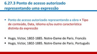 6.27.3 Ponto de acesso autorizado
representando uma expressão
 Ponto de acesso autorizado representando a obra + Tipo
de conteúdo, Data, Idioma e/ou outro característica
distinta da expressão
 Hugo, Victor, 1802-1885. Notre-Dame de Paris. Francês
 Hugo, Victor, 1802-1885. Notre-Dame de Paris. Português
 
