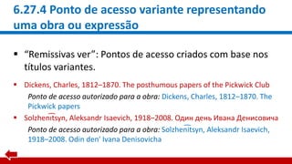6.27.4 Ponto de acesso variante representando
uma obra ou expressão
 “Remissivas ver”: Pontos de acesso criados com base nos
títulos variantes.
 Dickens, Charles, 1812–1870. The posthumous papers of the Pickwick Club
Ponto de acesso autorizado para a obra: Dickens, Charles, 1812–1870. The
Pickwick papers
 Solzheni͡tsyn, Aleksandr Isaevich, 1918–2008. Один день Ивана Денисовича
Ponto de acesso autorizado para a obra: Solzhen͡itsyn, Aleksandr Isaevich,
1918–2008. Odin denʹ Ivana Denisovicha
 