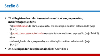 Seção 8
 24.4 Registro dos relacionamentos entre obras, expressões,
manifestações e itens
“a) identificador da obra, expressão, manifestação ou item relacionado (veja
24.4.1)
b) ponto de acesso autorizado representando a obra ou expressão (veja 24.4.2)
e/ou
c) descrição da obra, expressão, manifestação ou item relacionado (veja
24.4.3)”
 24.5 Designador de relacionamento: Apêndice J
 
