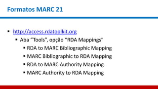 Formatos MARC 21
 http://access.rdatoolkit.org
 Aba “Tools”, opção “RDA Mappings”
 RDA to MARC Bibliographic Mapping
 MARC Bibliographic to RDA Mapping
 RDA to MARC Authority Mapping
 MARC Authority to RDA Mapping
 