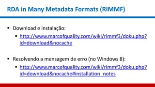 RDA in Many Metadata Formats (RIMMF)
 Download e instalação:
 http://www.marcofquality.com/wiki/rimmf3/doku.php?
id=download&nocache
 Resolvendo a mensagem de erro (no Windows 8):
 http://www.marcofquality.com/wiki/rimmf3/doku.php?
id=download&nocache#installation_notes
 