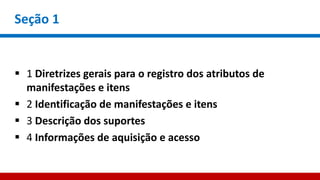 Seção 1
 1 Diretrizes gerais para o registro dos atributos de
manifestações e itens
 2 Identificação de manifestações e itens
 3 Descrição dos suportes
 4 Informações de aquisição e acesso
 