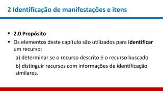 2 Identificação de manifestações e itens
 2.0 Propósito
 Os elementos deste capítulo são utilizados para identificar
um recurso:
a) determinar se o recurso descrito é o recurso buscado
b) distinguir recursos com informações de identificação
similares.
 