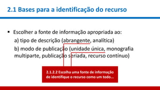 2.1 Bases para a identificação do recurso
 Escolher a fonte de informação apropriada ao:
a) tipo de descrição (abrangente, analítica)
b) modo de publicação (unidade única, monografia
multiparte, publicação seriada, recurso contínuo)
2.1.2.2 Escolha uma fonte de informação
de identifique o recurso como um todo...
 