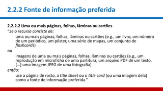 2.2.2 Fonte de informação preferida
2.2.2.2 Uma ou mais páginas, folhas, lâminas ou cartões
“Se o recurso consiste de:
uma ou mais páginas, folhas, lâminas ou cartões (e.g., um livro, um número
de um periódico, um pôster, uma série de mapas, um conjunto de
flashcards)
ou
imagens de uma ou mais páginas, folhas, lâminas ou cartões (e.g., um
reprodução em microficha de uma partitura, um arquivo PDF de um texto,
[…] uma imagem JPEG de uma fotografia)
então:
use a página de rosto, a title sheet ou o title card (ou uma imagem dela)
como a fonte de informação preferida.”
 