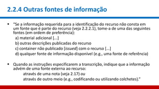 2.2.4 Outras fontes de informação
 “Se a informação requerida para a identificação do recurso não consta em
um fonte que é parte do recurso (veja 2.2.2.1), tome-a de uma das seguintes
fontes (em ordem de preferência):
a) material adicional [...]
b) outras descrições publicadas do recurso
c) container não publicado [issued] com o recurso [...]
d) qualquer fonte de informação disponível (e.g., uma fonte de referência)
 Quando as instruções especificarem a transcrição, indique que a informação
advém de uma fonte externa ao recurso:
através de uma nota (veja 2.17) ou
através de outro meio (e.g., codificando ou utilizando colchetes).”
 