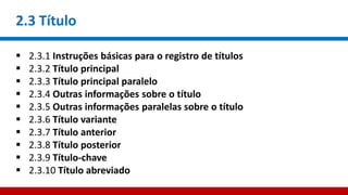 2.3 Título
 2.3.1 Instruções básicas para o registro de títulos
 2.3.2 Título principal
 2.3.3 Título principal paralelo
 2.3.4 Outras informações sobre o título
 2.3.5 Outras informações paralelas sobre o título
 2.3.6 Título variante
 2.3.7 Título anterior
 2.3.8 Título posterior
 2.3.9 Título-chave
 2.3.10 Título abreviado
 
