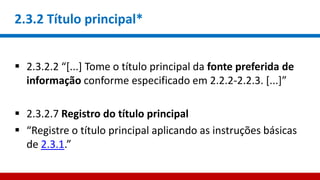 2.3.2 Título principal*
 2.3.2.2 “[...] Tome o título principal da fonte preferida de
informação conforme especificado em 2.2.2-2.2.3. [...]”
 2.3.2.7 Registro do título principal
 “Registre o título principal aplicando as instruções básicas
de 2.3.1.”
 
