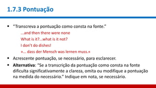 1.7.3 Pontuação
 “Transcreva a pontuação como consta na fonte.”
...and then there were none
What is it?...what is it not?
I don’t do dishes!
»... dass der Mensch was lernen muss.«
 Acrescente pontuação, se necessário, para esclarecer.
 Alternativa: “Se a transcrição da pontuação como consta na fonte
dificulta significativamente a clareza, omita ou modifique a pontuação
na medida do necessário.” Indique em nota, se necessário.
 