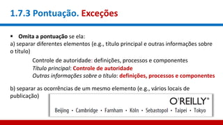 1.7.3 Pontuação. Exceções
 Omita a pontuação se ela:
a) separar diferentes elementos (e.g., título principal e outras informações sobre
o título)
Controle de autoridade: definições, processos e componentes
Título principal: Controle de autoridade
Outras informações sobre o título: definições, processos e componentes
b) separar as ocorrências de um mesmo elemento (e.g., vários locais de
publicação)
 