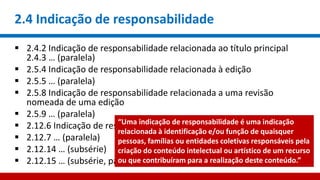 2.4 Indicação de responsabilidade
 2.4.2 Indicação de responsabilidade relacionada ao título principal
2.4.3 … (paralela)
 2.5.4 Indicação de responsabilidade relacionada à edição
 2.5.5 … (paralela)
 2.5.8 Indicação de responsabilidade relacionada a uma revisão
nomeada de uma edição
 2.5.9 … (paralela)
 2.12.6 Indicação de responsabilidade relacionada à serie
 2.12.7 … (paralela)
 2.12.14 … (subsérie)
 2.12.15 … (subsérie, paralela)
“Uma indicação de responsabilidade é uma indicação
relacionada à identificação e/ou função de quaisquer
pessoas, famílias ou entidades coletivas responsáveis pela
criação do conteúdo intelectual ou artístico de um recurso
ou que contribuíram para a realização deste conteúdo.”
 